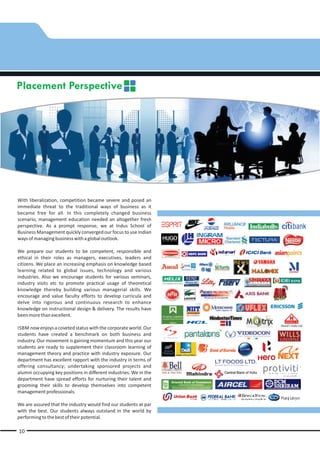 Placement Perspective




With liberalization, competition became severe and posed an
immediate threat to the traditional ways of business as it
became free for all. In this completely changed business
scenario, management education needed an altogether fresh
perspective. As a prompt response, we at Indus School of
Business Management quickly converged our focus to use Indian
ways of managing business with a global outlook.

We prepare our students to be competent, responsible and
ethical in their roles as managers, executives, leaders and
citizens. We place an increasing emphasis on knowledge based
learning related to global issues, technology and various
industries. Also we encourage students for various seminars,
industry visits etc to promote practical usage of theoretical
knowledge thereby building various managerial skills. We
encourage and value faculty efforts to develop curricula and
delve into rigorous and continuous research to enhance
knowledge on instructional design & delivery. The results have
been more than excellent.

ISBM now enjoys a coveted status with the corporate world. Our
students have created a benchmark on both business and
industry. Our movement is gaining momentum and this year our
students are ready to supplement their classroom learning of
management theory and practice with industry exposure. Our
department has excellent rapport with the industry in terms of
offering consultancy; undertaking sponsored projects and
alumni occupying key positions in different industries. We in the
department have spread efforts for nurturing their talent and
grooming their skills to develop themselves into competent
management professionals.

We are assured that the industry would find our students at par
with the best. Our students always outstand in the world by
performing to the best of their potential.

10
 