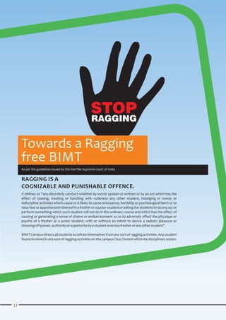 STOP
                                                      RAGGING

     Towards a Ragging
     free BIMT
     As per the guidelines issued by the Hon’ble Supreme Court of India


     RAGGING IS A
     COGNIZABLE AND PUNISHABLE OFFENCE.
     It defines as “any disorderly conduct whether by words spoken or written or by an act which has the
     effect of teasing, treating or handling with rudeness any other student, indulging in rowdy or
     indiscipline activities which cause or is likely to cause annoyance, hardship or psychological harm or to
     raise fear or apprehension thereof in a fresher or a junior student or asking the students to do any act or
     perform something which such student will not do in the ordinary course and which has the effect of
     causing or generating a sense of shame or embarrassment so as to adversely affect the physique or
     psyche of a fresher or a junior student, with or without an intent to derive a sadistic pleasure or
     showing off power, authority or superiority by a student over any fresher or any other student”.

     BIMT Campus directs all students to refrain themselves from any sort of ragging activities. Any student
     found involved in any sort of ragging activities on the campus / bus / hostel will invite disciplinary action.




12
 