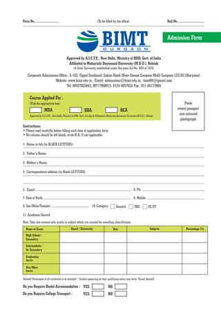 Form No................................                                      (To be filled by the office)                                      Roll No....................................




                                                                                  BIMT
                                                                                   G U R G A O N
                                                                                                                                               Admission Form


                                             Approved by A.I.C.T.E., New Delhi, Ministry of HRD, Govt. of India
                                              Affiliated to Maharishi Dayanand University (M.D.U.), Rohtak
                                                     (A State University established under Haryana Act No. XXV of 1975)

     Corporate Admissions Office : S-163, Uppal Southend, Sohna Road (Near Omaxe Gurgaon Mall) Gurgaon 122103 (Haryana)
                       Website: www.bimt.edu.in ; Email: admissions@bimt.edu.in, bimt09@gmail.com
                                Tel: 09927025045, 09717098915, 0124-4057653 Fax : 011-66173969

       Course Applied For :
       (Tick the appropriate box)                                                                                                                              Paste
                       MBA                                      BBA                                  BCA                                                  recent passport
       Approved by A.I.C.T.E., New Delhi, Ministry of HRD, Govt. of India & Affiliated to Maharishi Dayanand University (M.D.U.), Rohtak
                                                                                                                                                           size coloured
                                                                                                                                                            photograph
Instructions:
• Please read carefully before filling each item of application form.
• No column should be left blank, write N.A. If not applicable.

1. Name in full (in BLOCK LETTERS):

2. Father’s Name:

3. Mother’s Name:

4. Correspondence address (in Block LETTERS):



5. Email:                                                                                                          6. Ph:

7. Date of Birth:                                                                                                  8. Mobile:

9. Sex (Male/Female):                                                   10. Category:            General            OBC            SC/ST

11. Academic Record:
Note: Take into account only marks in subject which are counted for awarding class/division.
   Name of Exam.                                  Board / University                          Year                                  Subjects                        Percentage (%)
   High School /
   Secondary
   Intermediate /
   Sr. Secondary
   Graduation
   Specify:

   Any Other
   Specify:

Attested Photocopies of all certificates to be attached. * Student appearing for their qualifying exams may write “Result Awaited”

Do you Require Hostel Accommodation : YES                                                NO
Do you Require College Transport :                            YES                        NO
 