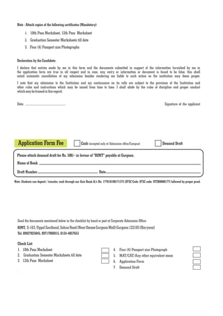 Note : Attach copies of the following certificates (Mandatory)

           1. 10th Pass Marksheet, 12th Pass Marksheet
           2. Graduation Semester Marksheets till date
           3. Four (4) Passport size Photographs


  Declaration by the Candidate:
  I declare that entries made by me in this form and the documents submitted in support of the information furnished by me in
  the application form are true in all respect and in case, any, entry or information or document is found to be false, this shall
  entail automatic cancellation of my admission besides rendering me liable to such action as the institution may deem proper.
  I note that my admission to the Institution and my continuance on its rolls are subject to the provision of the Institution and
  other rules and instructions which may be issued from time to time. I shall abide by the rules of discipline and proper conduct
  which may be framed in this regard.


  Date: ....................................................                                                             Signature of the applicant




   Application Form Fee                                        Cash (accepted only at Admission office/Campus)          Demand Draft

  Please attach demand draft for Rs. 500/- in favour of "BIMT" payable at Gurgaon.
  Name of Bank

  Draft Number                                                               Date

Note: Students can deposit / transfer, cash through our Axis Bank A/c No. 177010100171373 (IFSC Code: IFSC code: UTIB0000177) followed by proper proof.




  Send the documents mentioned below in the checklist by hand or post at Corporate Admission Office:
  BIMT, S-163, Uppal Southend, Sohna Road (Near Omaxe Gurgaon Mall) Gurgaon 122103 (Haryana)
  Tel: 09927025045, 09717098915, 0124-4057653

  Check List
  1. 10th Pass Marksheet                                                                4.   Four (4) Passport size Photograph
  2. Graduation Semester Marksheets till date                                           5.   MAT/CAT/Any other equivalent exam
  3. 12th Pass Marksheet                                                                6.   Application Form
                                                                                        7.   Demand Draft
  .
 