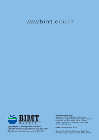 w w w. b i m t . e d u . i n




                    BIMT
                                                                     Admissions Head Office:
                                                                     Gurgaon: S-163, Uppal Southend, Sohna Road
                                                                     (Near Omaxe Gurgaon Mall) Gurgaon 122103 (Haryana)
                                                                     Contact No: +91 9927025045, +91 9717098915
                                                                     Tel No.: 0124-4057653, Online Fax: 011-66173969
                     G U R G A O N                                   Toll Fee: 1800-102-5045
Approved by AICTE, Ministry of HRD, Govt. of India                   e-mail: admissions@bimt.edu.in
Affiliated to Maharashi Dayanand University (M.D.U.), Rohtak
(A State University established under Haryana Act No. XXV of 1975)   Campus: 4 Km Stone on Farukhnagar-Jhajjar Road
                                                                     Near Farukhnagar, Gurgaon, Haryana, INDIA – 124103
 