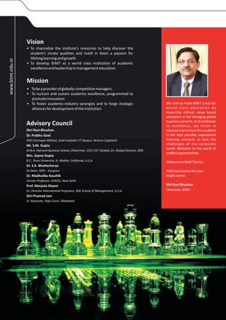 Vision
                  • To channelize the institute’s resources to help discover the
                    student’s innate qualities and instill in them a passion for
                    lifelong learning and growth.
www.bimt.edu.in




                  • To develop BIMT as a world class institution of academic
                    excellence and leadership in management education.


                  Mission
                  • To be a provider of globally-competitive managers.
                  • To nurture and sustain academic excellence, programmed to
                    promote innovation.
                  • To foster academic-industry synergies and to forge strategic                         We wish to make BIMT a hub for
                    alliances for development of the institution.                                        world class education by
                                                                                                         imparting ethical, value based
                                                                                                         education in the changing global
                                                                                                         business scenario. In its endeavor
                  Advisory Council                                                                       to excellence, we strive to
                  Shri Ravi Bhushan                                                                      educate and nurture the students
                  Dr. Prabhu Goel                                                                        in the best possible experiential
                  PhD (Carnegie Mellon), Gold medalist IIT Kanpur, Venture Capitalist                    learning scenario to face the
                  Mr. S.M. Gupta                                                                         challenges of the corporate
                                                                                                         world. Welcome to the world of
                  M.B.A -Harvard Business School, (Chairman, CEO UST Global), Ex- Global Director, IBM
                                                                                                         endless opportunities.
                  Mrs. Sapna Gupta
                  B.E., Pune University, Sr. Realtor, California, U.S.A.                                 Welcome to BIMT family…
                  Dr. S.K. Bhattacharya
                  Ex-Dean, MDI - Gurgaon                                                                 With best wishes for your
                  Dr. Madhulika Kaushik                                                                  bright career.
                  Former Professor, IGNOU, New Delhi
                  Prof. Manjula Shyam                                                                    Shri Ravi Bhushan
                  Ex. Director International Programs, Yale School of Management, U.S.A                  Chairman, BIMT
                  Shri Pramod Jain
                  Sr. Advocate, High Court, Allahabad
 
