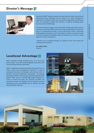 Director's Message

                                                 Welcome to BIMT. Today, we stand at a unique moment in time and we should
                                                 understand these challenges that lie ahead of us. With management
                                                 education at an inflection point, we must strive to equip leaders of tomorrow
                                                 with the competence, ability and character to address emerging global
                                                 business and social challenges.




                                                                                                                                   www.bimt.edu.in
                                                 The work of Today’s manager is not restricted to manage only his/her product
                                                 or service and market. Rather he/she has a large responsibility to assume the
                                                 role of an organizational leader in such environments which is extremely
                                                 challenging but rewarding as well. Such leaders in today's environment need
                                                 to acquire specialized knowledge, skills and attitudes so as to have a cutting
                                                 edge vis-à-vis their competitors.

                                                 I welcome you to navigate through our website to learn more about the
                                                 Institute and its activities.

                                                 Dr. Sridhar Panda
                                                 Director




Locational Advantage
BIMT is located in middle of Reliance SEZ , on 17 acres lush
green campus on six lane national highway, 30 minutes drive
from International Airport, New Delhi.

BIMT is established by philanthropic Brij Educational Trust, to
impart world class management education. It aims at
synerging theoretical knowledge and practical skills to
promote all-round professional competence. The guiding
philosophy of BIMT is influencing and promoting value based
growth. BIMT strives to provide high quality education. In
order to achieve this goal, the members of BIMT will
constantly monitor the operation of the Institute to ensure
transparency and accountability and to maintain the high
ideals that BIMT stands for.




                                                                                                                                  01
 