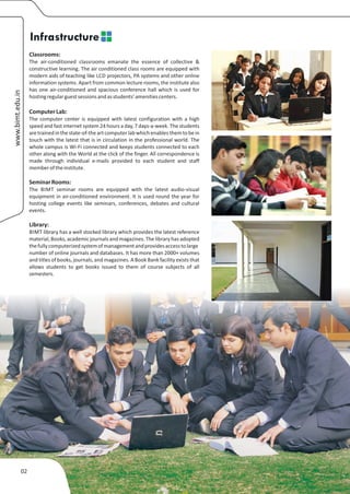 Infrastructure
                  Classrooms:
                  The air-conditioned classrooms emanate the essence of collective &
                  constructive learning. The air conditioned class rooms are equipped with
                  modern aids of teaching like LCD projectors, PA systems and other online
                  information systems. Apart from common lecture rooms, the institute also
                  has one air-conditioned and spacious conference hall which is used for
www.bimt.edu.in




                  hosting regular guest sessions and as students’ amenities centers.

                  Computer Lab:
                  The computer center is equipped with latest configuration with a high
                  speed and fast internet system 24 hours a day, 7 days-a-week. The students
                  are trained in the state-of-the art computer lab which enables them to be in
                  touch with the latest that is in circulation in the professional world. The
                  whole campus is Wi-Fi connected and keeps students connected to each
                  other along with the World at the click of the finger. All correspondence is
                  made through individual e-mails provided to each student and staff
                  member of the institute.

                  Seminar Rooms:
                  The BIMT seminar rooms are equipped with the latest audio-visual
                  equipment in air-conditioned environment. It is used round the year for
                  hosting college events like seminars, conferences, debates and cultural
                  events.

                  Library:
                  BIMT library has a well stocked library which provides the latest reference
                  material, Books, academic journals and magazines. The library has adopted
                  the fully computerized system of management and provides access to large
                  number of online journals and databases. It has more than 2000+ volumes
                  and titles of books, journals, and magazines. A Book Bank facility exists that
                  allows students to get books issued to them of course subjects of all
                  semesters.




             02
 