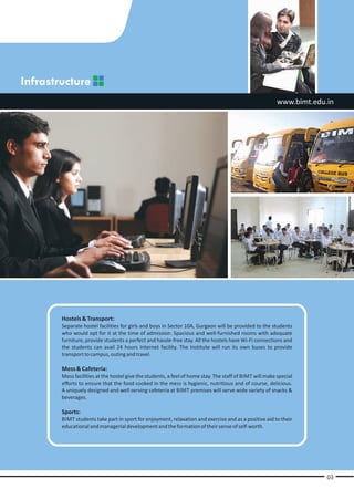 Infrastructure
                                                                                                         www.bimt.edu.in




        Hostels & Transport:
        Separate hostel facilities for girls and boys in Sector 10A, Gurgaon will be provided to the students
        who would opt for it at the time of admission. Spacious and well-furnished rooms with adequate
        furniture, provide students a perfect and hassle-free stay. All the hostels have Wi-Fi connections and
        the students can avail 24 hours Internet facility. The Institute will run its own buses to provide
        transport to campus, outing and travel.

        Mess & Cafeteria:
        Mess facilities at the hostel give the students, a feel of home stay. The staff of BIMT will make special
        efforts to ensure that the food cooked in the mess is hygienic, nutritious and of course, delicious.
        A uniquely designed and well serving cafeteria at BIMT premises will serve wide variety of snacks &
        beverages.

        Sports:
        BIMT students take part in sport for enjoyment, relaxation and exercise and as a positive aid to their
        educational and managerial development and the formation of their sense of self-worth.




                                                                                                                      03
 