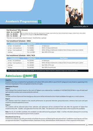 Academic Programmes
                                                                                                                                                       www.bimt.edu.in
 Fee Structure* (Per Annum)
 MBA - Rs. 1,12,500/-
 BBA - Rs. 48,500/-
 BCA - Rs. 48,500/-
                             }     Fee includes Form fee, tuition fee, development charges, examination fee, library & book bank charges, student fund, value added
                                   programmes charges etc. (No other hidden charges)

 *Fee does not include hostel, food & transport. Hostel facility is optional

 Fee Installment Schedule : MBA
      Installments          Course Fee                                                                                  Due Dates
   Ist Year - Ist Installment                  Rs. 20,500/-                     on Admission
   Ist Year - IInd Installment                 Rs. 40,000/-                     Within 15 days of admission
   Ist Year - IIIrd Installment                Rs. 52,000/-                     Within 30 days of admission or Date of start of classes which ever is earlier
   2nd Year                                    Rs. 1,12,500/-                   April 30th of first year

 Fee Installment Schedule : BBA / BCA
         Installments                          Course Fee                                                               Due Dates
   Ist Year - Ist Installment                  Rs. 20,500/-                     on Admission
   Ist Year - IInd Installment                 Rs. 28,000/-                     Within 30 days of admission or Date of start of classes which ever is earlier
   2nd Year                                    Rs. 48,500/-                     April 30th of first year
   3rd Year                                    Rs. 48,500/-                     April 30th of second year

    Note: Hostel Charges including food & transport Rs. 84,000/- for each academic year. However, hostel fee is subjected to change as per consumer price indices




Admissions @BIMT
Eligibility:
Students who have completed their graduation with atleast 50% marks (45% in case of SC/ST category) in any stream or appearing in the
final year of graduation from a recognized university can apply.
Admission Process
Stage 1
Short listing of the students based on the merit of highest score obtained by a candidate in CAT/MAT/XAT/ATMA or any all India level
aptitude test or written test conducted by the institute.
Stage 2
The date and time of personal interview/group-discussion will be intimated to short-listed candidates through sms, e-mail or phone.
Stage 3
The selection merit list is based on the overall performance at personal interview, group-discussion, entrance test score and past
academic and work experience record.
Stage-4
The students will be informed about their selection and admission will be considered final only after the payment of stated first
instalment fee of Rs. 20,000/- and application form fee of Rs. 500/-. The admission confirmation letter is then issued to the candidate.

Note: For SC, ST and OBC candidate, the candidate can take admission by paying Rs. 5500/-. It will be refunded subsequent to receiving
the entire fee from the respective government / student.

Educational Loan Tie-up
Institute has made tie-ups with some banks to facilitate the process of obtaining the educational loan. Candidates requiring any such loan
can approach Axis Bank, Punjab National Bank, State Bank of India, Allahabad Bank, Andhra Bank etc in their respective home towns.


                                                                                                                                                                      05
 