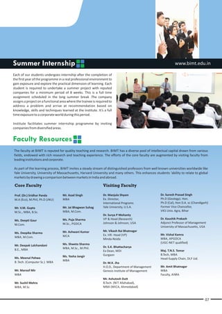 Summer Internship                                                                                             www.bimt.edu.in

Each of our students undergoes internship after the completion of
the first year of the programme in a real professional environment to
gain exposure and explore the practical dimension of learning. Each
student is required to undertake a summer project with reputed
companies for a minimum period of 8 weeks. This is a full time
assignment scheduled in the long summer break .The company
assigns a project on a functional area where the trainee is required to
address a problem and arrive at recommendation based on
knowledge, skills and techniques learned at the institute. It’s a full
time exposure to a corporate world during this period.

Institute facilitates summer internship programme by inviting
companies from diversified areas.


Faculty Resources
The faculty at BIMT is reputed for quality teaching and research. BIMT has a diverse pool of intellectual capital drawn from various
fields, endowed with rich research and teaching experience. The efforts of the core faculty are augmented by visiting faculty from
leading institutions and corporate.

As part of the learning process, BIMT invites a steady stream of distinguished professors from well known universities worldwide like
Yale University, University of Massachusetts, Harvard University and many others. This enhances students ‘ability to relate to global
markets by drawing a comparison between markets in India and abroad.

 Core Faculty                                                   Visiting Faculty

 Prof. (Dr.) Sridhar Panda         Mr. Azad Singh               Dr. Manjula Shyam                   Dr. Suresh Prasad Singh
 M.A (Eco), M.Phil, Ph.D (JNU)     MBA                          Ex. Director,                       Ph.D (Geology). Hon.
                                                                International Programs              Ph.D (Cal), Hon D.A. sc (Chandigarh)
 Mr. V.M. Gupta                    Mr. Jai Bhagwan Suhag        Yale University, U.S.A.             Former Vice Chancellor,
 M.Sc., MBA, B.Sc.                 MBA, M.Com.                                                      VKS Univ. Agra, Bihar
                                                                Dr. Surya P Mohanty
                                   Ms. Puja Sharma              VP & Head (Research)                Dr. Kaushik Prakash
 Ms. Deepti Gaur
                                   M.Sc., PGDCA                 Johnson & Johnson, USA              Adjunct Professor of Management
 M.Com.
                                                                                                    University of Massachusetts, USA
                                   Mr. Ashwani Kumar            Mr. Vikash Rai Bhatnagar
 Ms. Deepika Sharma
                                   MCA                          Ex. HR- Head (VP)                   Mr. Vishal Kamra
 MBA, M.Com.                                                                                        MBA, APGDCA
                                                                Minda-Noida
                                   Ms. Shweta Sharma                                                (UGC-NET qualified)
 Mr. Deepak Lalchandani                                         Dr. S.K. Bhattacharya
 B.E., MBA                         MBA, M.Sc., M.Phil.
                                                                Ex-Dean, MDI                        Maj. T.N.S. Tomar
                                                                Gurgaon                             B.Tech, MBA
 Ms. Meenal Pahwa                  Ms. Yasha Jangir
                                                                                                    Head-Supply Chain, DLF Ltd.
                                   MBA
 B .Tech. (Computer Sc.) MBA                                    Dr. M.K. Jha
                                                                H.O.D., Department of Management    Mr. Amit Bhatnagar
 Mr. Maroof Mir                                                 Genesis Institute of Management     MBA
 MBA                                                                                                Faculty, AIMA
                                                                Mr. Ashutosh Dutt
 Mr. Sushil Mehra                                               B.Tech. (NIT Allahabad),
 MBA, M.Sc.                                                     MBA (MICA, Ahmedabad)


                                                                                                                                     07
 