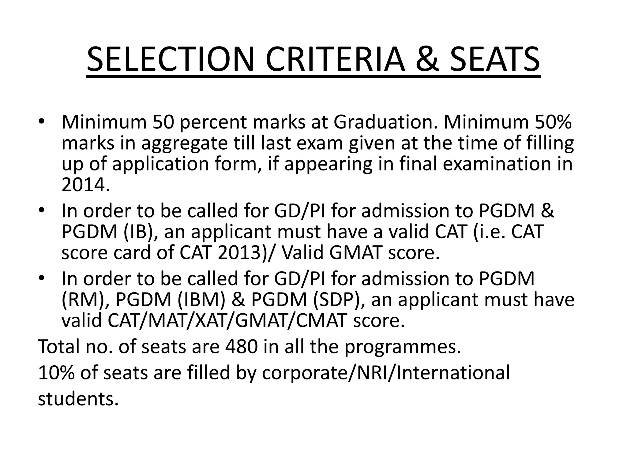 SELECTION CRITERIA & SEATS
• Minimum 50 percent marks at Graduation. Minimum 50%
marks in aggregate till last exam given at the time of filling
up of application form, if appearing in final examination in
2014.
• In order to be called for GD/PI for admission to PGDM &
PGDM (IB), an applicant must have a valid CAT (i.e. CAT
score card of CAT 2013)/ Valid GMAT score.
• In order to be called for GD/PI for admission to PGDM
(RM), PGDM (IBM) & PGDM (SDP), an applicant must have
valid CAT/MAT/XAT/GMAT/CMAT score.
Total no. of seats are 480 in all the programmes.
10% of seats are filled by corporate/NRI/International
students.
 