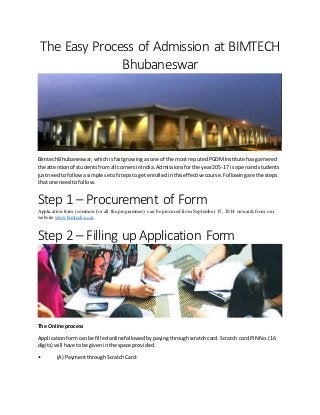 The Easy Process of Admission at BIMTECH
Bhubaneswar
BimtechBhubaneswar,whichisfastgrowing asone of the most reputedPGDMInstitute hasgarnered
the attentionof studentsfromall cornersinIndia.Admissionsforthe year205-17 is openandstudents
justneedto followasimple setof stepstogetenrolledinthiseffectivecourse.Followingare the steps
that one needtofollow.
Step 1 – Procurement of Form
Application form (common for all the programmes) can be procured from September 15, 2014 onwards from our
website www.bimtech.ac.in
Step 2 – Filling up Application Form
The Online process
Applicationformcanbe filledonlinefollowedbypayingthroughscratchcard. Scratch card PIN No.(16
digits) will have tobe giveninthe space provided.
• (A) PaymentthroughScratchCard:
 
