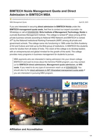 1/6
MBA Management Quota April 29, 2023
BIMTECH Noida Management Quota and Direct
Admission in BIMTECH MBA
mbamanagementquota.in/bimtech-noida-management-quota-nri-seats-direct-admission-mba
If you are interested in securing direct admission in BIMTECH Noida under the
BIMTECH management quota seats, feel free to contact our expert counselor via
WhatsApp or call at 9354992359. Birla Institute of Management Technology, Noida is
a private Business Management Institute. The college is ranked 6 place among all the
private business schools according to National HRD Network and BIMTECH is ranked
47 by the National Institutional Ranking Framework (NIRF) among all private and
government schools. The college came into functioning in 1988 under the Birla Academy
of Art and Culture and hold up by the Birla group of institutions. In BIMTECH the students
come for studies from all states of India. The vision of the college is to develop leaders
with an entrepreneurial and global mindset for the growth of the world. The college
provides many programs in business management for students to pursue.
MBA aspirants who are interested in taking admission into your dream college
BIMTECH and want to know about the full-time PGDM program, you may contact
us for BIMTECH direct admissions, Management quota admission, or NRI
seats. If you need to do any type of conversion reach us at 9354992359. You
should also try for direct admission in IMT Ghaziabad management quota seats if
you are interested in pursuing MBA program.
Affiliation and Accreditation
th
th
 