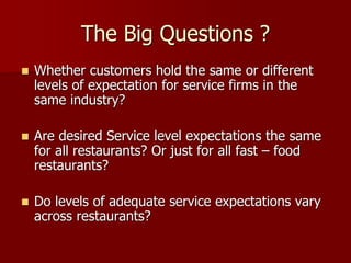 The Big Questions ?
 Whether customers hold the same or different
levels of expectation for service firms in the
same industry?
 Are desired Service level expectations the same
for all restaurants? Or just for all fast – food
restaurants?
 Do levels of adequate service expectations vary
across restaurants?
 