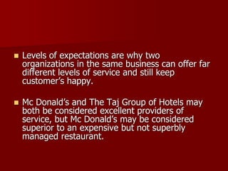  Levels of expectations are why two
organizations in the same business can offer far
different levels of service and still keep
customer’s happy.
 Mc Donald’s and The Taj Group of Hotels may
both be considered excellent providers of
service, but Mc Donald’s may be considered
superior to an expensive but not superbly
managed restaurant.
 