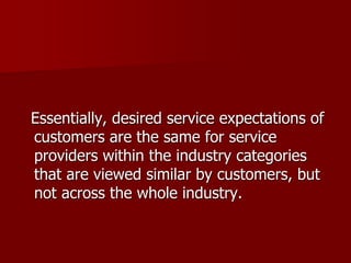 Essentially, desired service expectations of
customers are the same for service
providers within the industry categories
that are viewed similar by customers, but
not across the whole industry.
 