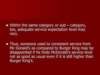  Within the same category or sub – category,
too, adequate service expectation level may
vary.
 Thus, someone used to consistent service from
Mc Donald’s as compared to Burger King may be
disappointed if he finds McDonald’s service level
not as good as usual even if it is still higher than
Burger King’s.
 