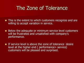 The Zone of Tolerance
 This is the extent to which customers recognize and are
willing to accept variation in service.
 Below the adequate or minimum service level customers
will be frustrated and unsatisfied with company’s
performance.
 If service level is above the zone of tolerance desire
level at the higher end ( performance> service)
customers will be pleased and surprised.
 