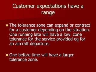 Customer expectations have a
range
 The tolerance zone can expand or contract
for a customer depending on the situation.
One running late will have a low zone
tolerance for the service provided eg for
an aircraft departure.
 One before time will have a larger
tolerance zone.
 