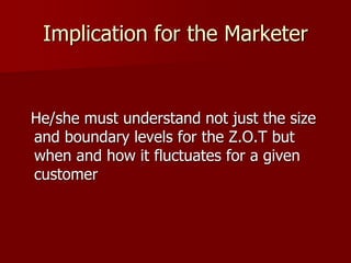 Implication for the Marketer
He/she must understand not just the size
and boundary levels for the Z.O.T but
when and how it fluctuates for a given
customer
 