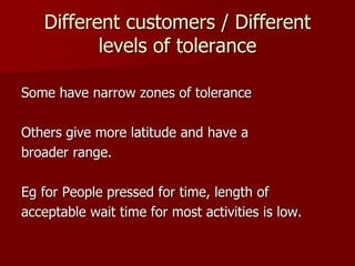 Different customers / Different
levels of tolerance
Some have narrow zones of tolerance
Others give more latitude and have a
broader range.
Eg for People pressed for time, length of
acceptable wait time for most activities is low.
 
