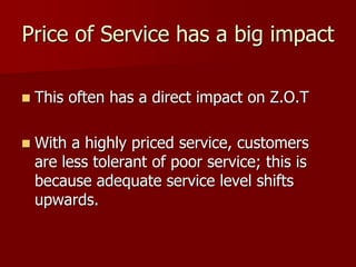 Price of Service has a big impact
 This often has a direct impact on Z.O.T
 With a highly priced service, customers
are less tolerant of poor service; this is
because adequate service level shifts
upwards.
 