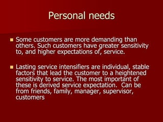Personal needs
 Some customers are more demanding than
others. Such customers have greater sensitivity
to, and higher expectations of, service.
 Lasting service intensifiers are individual, stable
factors that lead the customer to a heightened
sensitivity to service. The most important of
these is derived service expectation. Can be
from friends, family, manager, supervisor,
customers
 