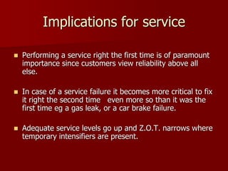 Implications for service
 Performing a service right the first time is of paramount
importance since customers view reliability above all
else.
 In case of a service failure it becomes more critical to fix
it right the second time even more so than it was the
first time eg a gas leak, or a car brake failure.
 Adequate service levels go up and Z.O.T. narrows where
temporary intensifiers are present.
 