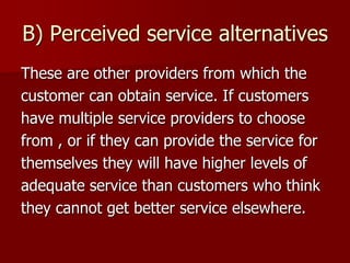 B) Perceived service alternatives
These are other providers from which the
customer can obtain service. If customers
have multiple service providers to choose
from , or if they can provide the service for
themselves they will have higher levels of
adequate service than customers who think
they cannot get better service elsewhere.
 