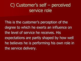 C) Customer’s self – perceived
service role
This is the customer’s perception of the
degree to which he exerts an influence on
the level of service he receives. His
expectations are partly shaped by how well
he believes he is performing his own role in
the service delivery.
 