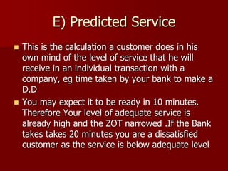 E) Predicted Service
 This is the calculation a customer does in his
own mind of the level of service that he will
receive in an individual transaction with a
company, eg time taken by your bank to make a
D.D
 You may expect it to be ready in 10 minutes.
Therefore Your level of adequate service is
already high and the ZOT narrowed .If the Bank
takes takes 20 minutes you are a dissatisfied
customer as the service is below adequate level
 