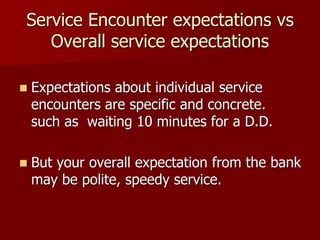 Service Encounter expectations vs
Overall service expectations
 Expectations about individual service
encounters are specific and concrete.
such as waiting 10 minutes for a D.D.
 But your overall expectation from the bank
may be polite, speedy service.
 