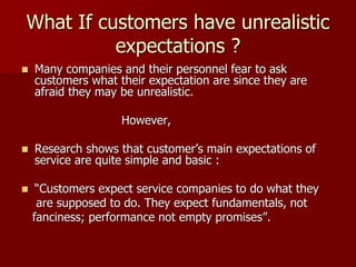 What If customers have unrealistic
expectations ?
 Many companies and their personnel fear to ask
customers what their expectation are since they are
afraid they may be unrealistic.
However,
 Research shows that customer’s main expectations of
service are quite simple and basic :
 “Customers expect service companies to do what they
are supposed to do. They expect fundamentals, not
fanciness; performance not empty promises”.
 