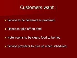 Customers want :
 Service to be delivered as promised.
 Planes to take off on time
 Hotel rooms to be clean, food to be hot
 Service providers to turn up when scheduled.
 