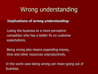 Wrong understanding
Implications of wrong understanding:
Losing the business to a more perceptive
competitor who has a better fix on customer
expectations.
Being wrong also means expending money,
time and other resources unproductively.
In the worst case being wrong can mean going out of
business.
 