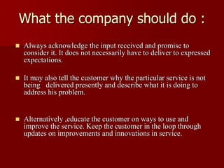What the company should do :
 Always acknowledge the input received and promise to
consider it. It does not necessarily have to deliver to expressed
expectations.
 It may also tell the customer why the particular service is not
being delivered presently and describe what it is doing to
address his problem.
 Alternatively ,educate the customer on ways to use and
improve the service. Keep the customer in the loop through
updates on improvements and innovations in service.
 