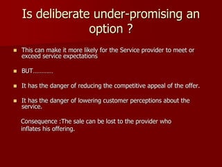 Is deliberate under-promising an
option ?
 This can make it more likely for the Service provider to meet or
exceed service expectations
 BUT…………
 It has the danger of reducing the competitive appeal of the offer.
 It has the danger of lowering customer perceptions about the
service.
Consequence :The sale can be lost to the provider who
inflates his offering.
 