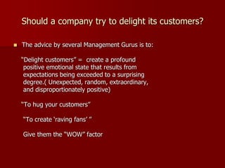 Should a company try to delight its customers?
 The advice by several Management Gurus is to:
“Delight customers” = create a profound
positive emotional state that results from
expectations being exceeded to a surprising
degree.( Unexpected, random, extraordinary,
and disproportionately positive)
“To hug your customers”
“To create ‘raving fans’ ”
Give them the “WOW” factor
 
