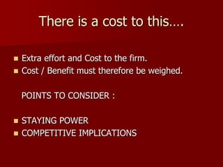 There is a cost to this….
 Extra effort and Cost to the firm.
 Cost / Benefit must therefore be weighed.
POINTS TO CONSIDER :
 STAYING POWER
 COMPETITIVE IMPLICATIONS
 