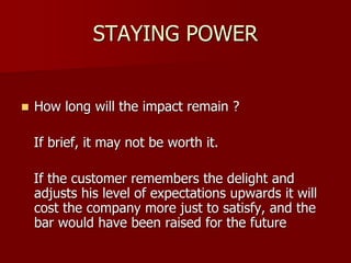 STAYING POWER
 How long will the impact remain ?
If brief, it may not be worth it.
If the customer remembers the delight and
adjusts his level of expectations upwards it will
cost the company more just to satisfy, and the
bar would have been raised for the future
 
