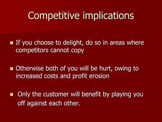 Competitive implications
 If you choose to delight, do so in areas where
competitors cannot copy
 Otherwise both of you will be hurt, owing to
increased costs and profit erosion
 Only the customer will benefit by playing you
off against each other.
 