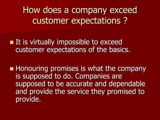 How does a company exceed
customer expectations ?
 It is virtually impossible to exceed
customer expectations of the basics.
 Honouring promises is what the company
is supposed to do. Companies are
supposed to be accurate and dependable
and provide the service they promised to
provide.
 