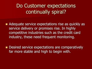 Do Customer expectations
continually spiral?
 Adequate service expectations rise as quickly as
service delivery or promises rise. In highly
competitive industries such as the credit card
industry, these need frequent monitoring.
 Desired service expectations are comparatively
far more stable and high to begin with.
 