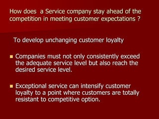 How does a Service company stay ahead of the
competition in meeting customer expectations ?
To develop unchanging customer loyalty
 Companies must not only consistently exceed
the adequate service level but also reach the
desired service level.
 Exceptional service can intensify customer
loyalty to a point where customers are totally
resistant to competitive option.
 