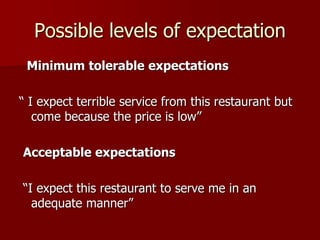 Possible levels of expectation
Minimum tolerable expectations
“ I expect terrible service from this restaurant but
come because the price is low”
Acceptable expectations
“I expect this restaurant to serve me in an
adequate manner”
 