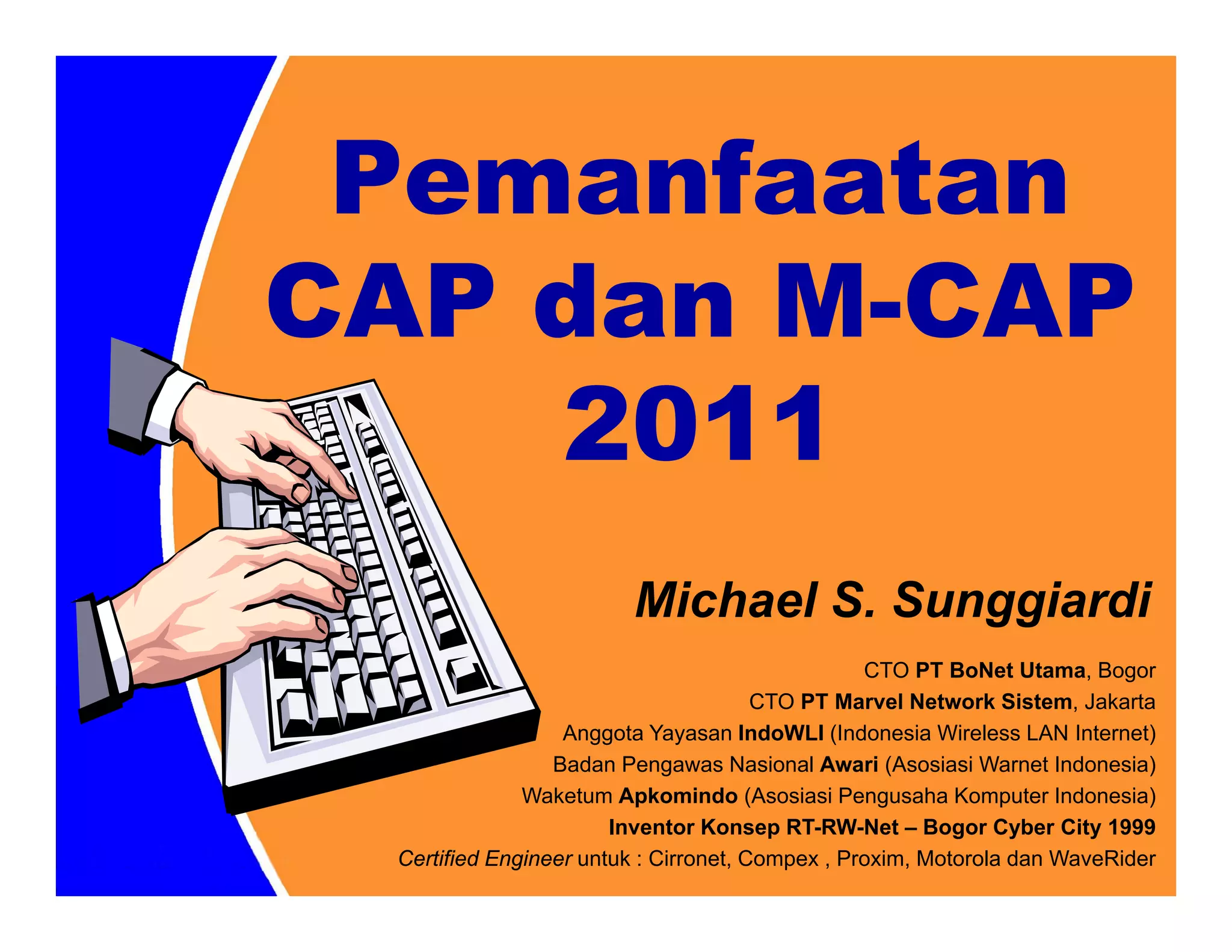 Pemanfaatan
CAP dan M-CAP
    2011
                        Michael S. Sunggiardi
                                                 CTO PT BoNet Utama, Bogor
                                       CTO PT Marvel Network Sistem, Jakarta
                  Anggota Yayasan IndoWLI (Indonesia Wireless LAN Internet)
                 Badan Pengawas Nasional Awari (Asosiasi Warnet Indonesia)
              Waketum Apkomindo (Asosiasi Pengusaha Komputer Indonesia)
                       Inventor Konsep RT-RW-Net – Bogor Cyber City 1999
 Certified Engineer untuk : Cirronet, Compex , Proxim, Motorola dan WaveRider
 