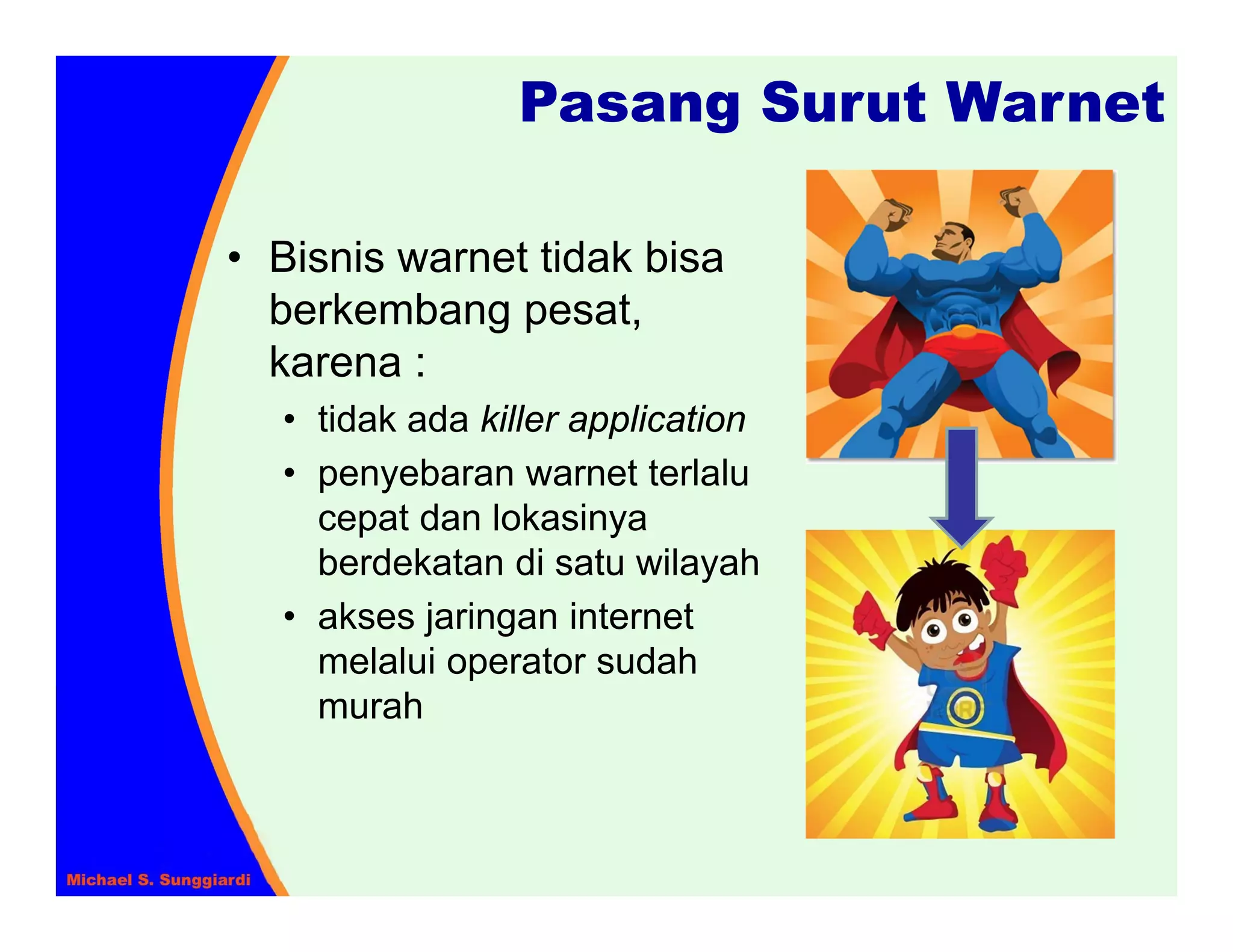 Pasang Surut Warnet

• Bisnis warnet tidak bisa
  berkembang pesat,
  karena :
  • tidak ada killer application
  • penyebaran warnet terlalu
    cepat dan lokasinya
    berdekatan di satu wilayah
  • akses jaringan internet
    melalui operator sudah
    murah
 