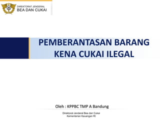 Direktorat Jenderal Bea dan Cukai
Kementerian Keuangan RI
PEMBERANTASAN BARANG
KENA CUKAI ILEGAL
Oleh : KPPBC TMP A Bandung
 
