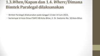 1.3.When/Kapan dan 1.4. Where/Dimana
Bimtek Paralegal dilaksanakan
• Bimtek Paralegal dilaksanakan pada tanggal 13 dan 14 Juni 2023,
• bertempat di Aula Dinas P3AP2 KB Kota Blitar, Jl. Dr. Soetomo No. 50 Kota Blitar.
 