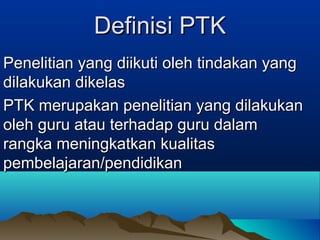 Definisi PTK
Penelitian yang diikuti oleh tindakan yang
dilakukan dikelas
PTK merupakan penelitian yang dilakukan
oleh guru atau terhadap guru dalam
rangka meningkatkan kualitas
pembelajaran/pendidikan

 