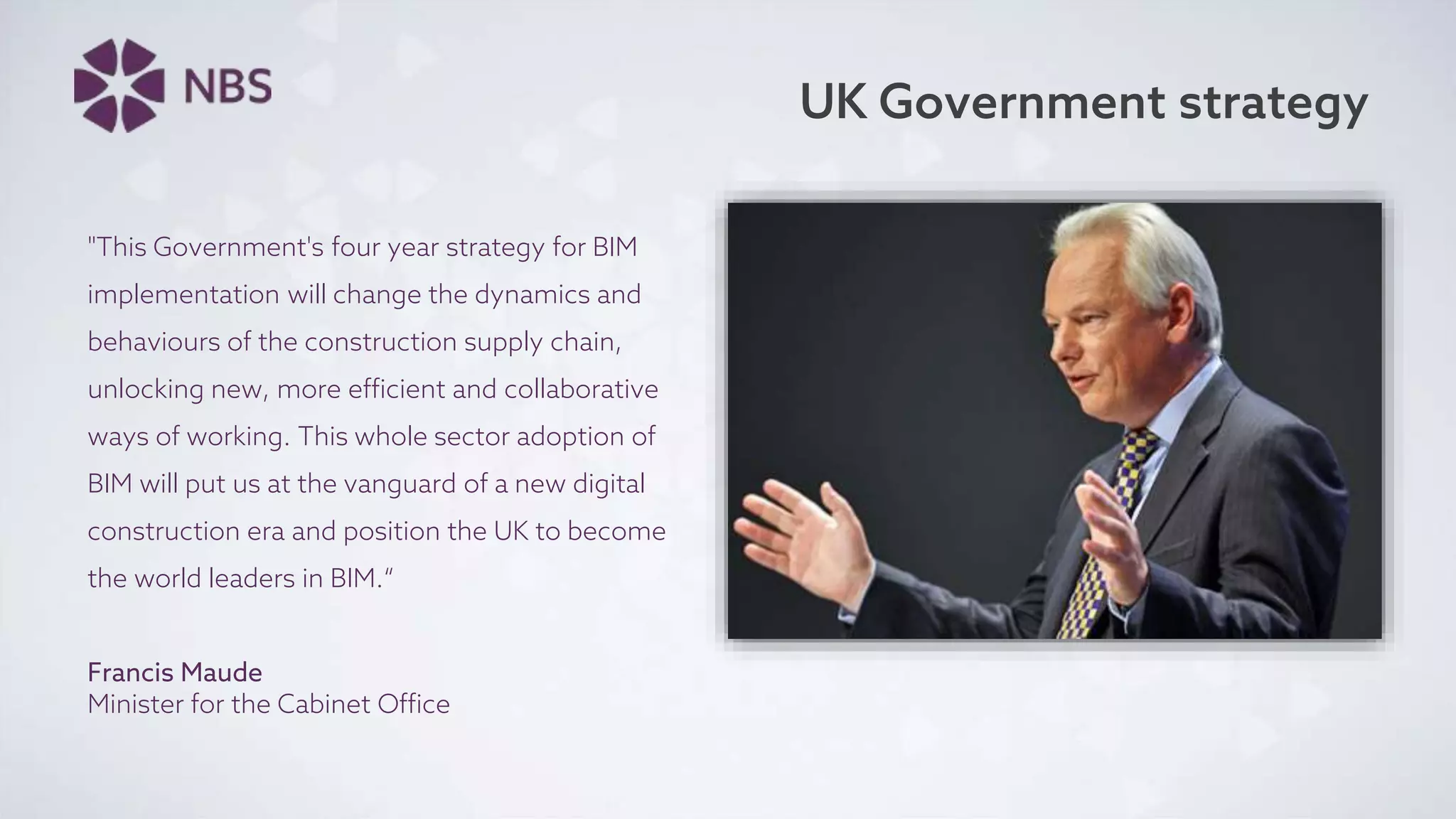 UK Government strategy
"This Government's four year strategy for BIM
implementation will change the dynamics and
behaviours of the construction supply chain,
unlocking new, more efficient and collaborative
ways of working. This whole sector adoption of
BIM will put us at the vanguard of a new digital
construction era and position the UK to become
the world leaders in BIM.“
Francis Maude
Minister for the Cabinet Office
 