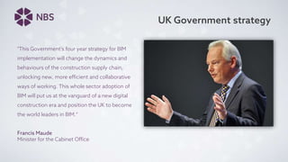 UK Government strategy
"This Government's four year strategy for BIM
implementation will change the dynamics and
behaviours of the construction supply chain,
unlocking new, more efficient and collaborative
ways of working. This whole sector adoption of
BIM will put us at the vanguard of a new digital
construction era and position the UK to become
the world leaders in BIM.“
Francis Maude
Minister for the Cabinet Office
 