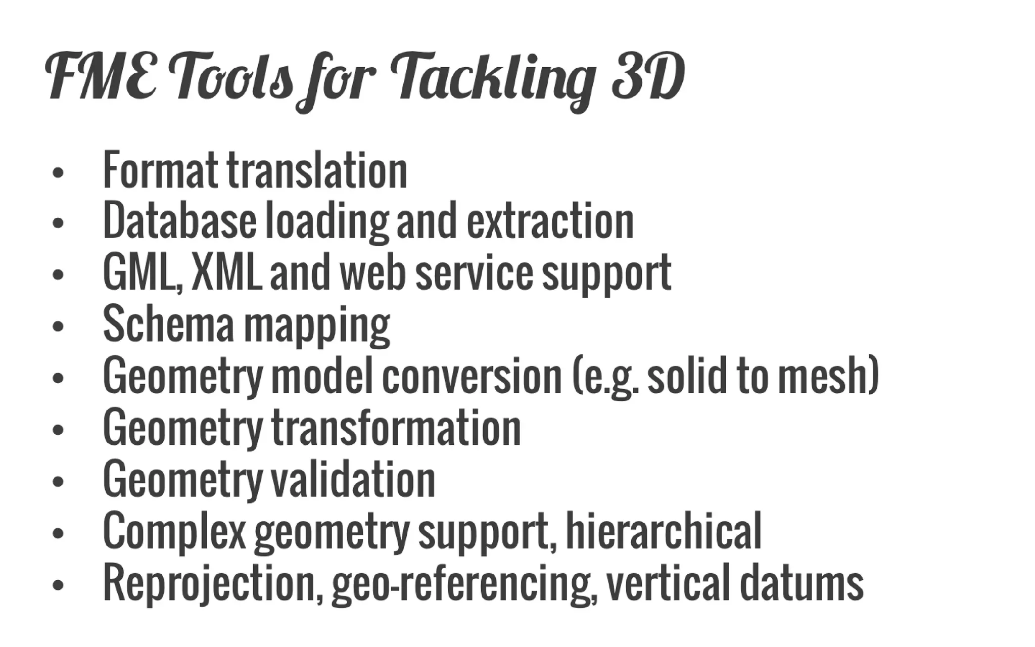 FME Tools for Tackling 3D 
Format translation 
Database loading and extraction 
GML, XML and web service support 
Schema mapping 
Geometry model conversion (e.g. solid to mesh) 
Geometry transformation 
Geometry validation 
Complex geometry support, hierarchical 
Reprojection, geo-referencing, vertical datums  